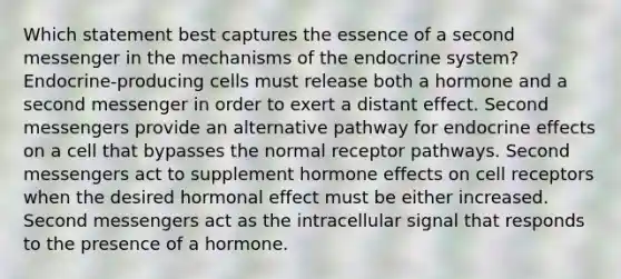 Which statement best captures the essence of a second messenger in the mechanisms of the endocrine system? Endocrine-producing cells must release both a hormone and a second messenger in order to exert a distant effect. Second messengers provide an alternative pathway for endocrine effects on a cell that bypasses the normal receptor pathways. Second messengers act to supplement hormone effects on cell receptors when the desired hormonal effect must be either increased. Second messengers act as the intracellular signal that responds to the presence of a hormone.