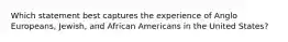 Which statement best captures the experience of Anglo Europeans, Jewish, and African Americans in the United States?