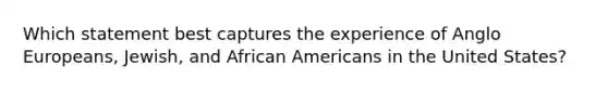 Which statement best captures the experience of Anglo Europeans, Jewish, and African Americans in the United States?