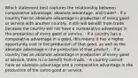 Which statement best captures the relationship between comparative advantage, absolute advantage, and trade? - If a country has an absolute advantage in production of every good or service with another country, it still will benefit from trade because the country will not have a comparative advantage in the production of every good or service. - If a country has a comparative advantage in a good, this means it has a higher opportunity cost in the production of that good, as well as the absolute advantage in the production of that product. - If a country has an absolute advantage in production of every good or service, there is no benefit from trade. - A country cannot have an absolute advantage and a comparative advantage in the production of the same good or service.