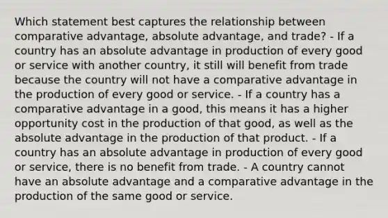 Which statement best captures the relationship between comparative advantage, absolute advantage, and trade? - If a country has an absolute advantage in production of every good or service with another country, it still will benefit from trade because the country will not have a comparative advantage in the production of every good or service. - If a country has a comparative advantage in a good, this means it has a higher opportunity cost in the production of that good, as well as the absolute advantage in the production of that product. - If a country has an absolute advantage in production of every good or service, there is no benefit from trade. - A country cannot have an absolute advantage and a comparative advantage in the production of the same good or service.