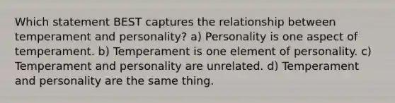 Which statement BEST captures the relationship between temperament and personality? a) Personality is one aspect of temperament. b) Temperament is one element of personality. c) Temperament and personality are unrelated. d) Temperament and personality are the same thing.