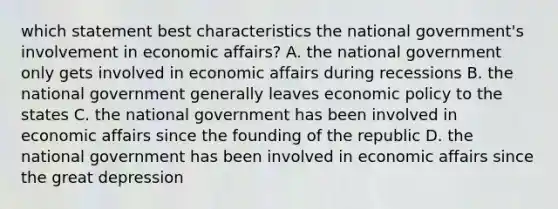 which statement best characteristics the national government's involvement in economic affairs? A. the national government only gets involved in economic affairs during recessions B. the national government generally leaves economic policy to the states C. the national government has been involved in economic affairs since the founding of the republic D. the national government has been involved in economic affairs since the great depression