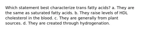 Which statement best characterize trans fatty acids? a. They are the same as saturated fatty acids. b. They raise levels of HDL cholesterol in the blood. c. They are generally from plant sources. d. They are created through hydrogenation.