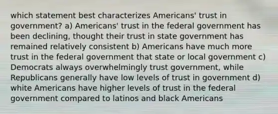 which statement best characterizes Americans' trust in government? a) Americans' trust in the federal government has been declining, thought their trust in state government has remained relatively consistent b) Americans have much more trust in the federal government that state or local government c) Democrats always overwhelmingly trust government, while Republicans generally have low levels of trust in government d) white Americans have higher levels of trust in the federal government compared to latinos and black Americans