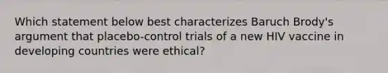 Which statement below best characterizes Baruch Brody's argument that placebo-control trials of a new HIV vaccine in developing countries were ethical?