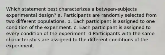 Which statement best characterizes a between-subjects experimental design? a. Participants are randomly selected from two different populations. b. Each participant is assigned to one condition of the experiment. c. Each participant is assigned to every condition of the experiment. d.Participants with the same characteristics are assigned to the different conditions of the experiment.