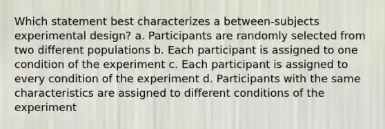 Which statement best characterizes a between-subjects experimental design? a. Participants are randomly selected from two different populations b. Each participant is assigned to one condition of the experiment c. Each participant is assigned to every condition of the experiment d. Participants with the same characteristics are assigned to different conditions of the experiment