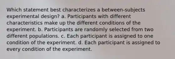 Which statement best characterizes a between-subjects experimental design? a. Participants with different characteristics make up the different conditions of the experiment. b. Participants are randomly selected from two different populations. c. Each participant is assigned to one condition of the experiment. d. Each participant is assigned to every condition of the experiment.