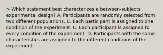 > Which statement best characterizes a between-subjects experimental design? A. Participants are randomly selected from two different populations. B. Each participant is assigned to one condition of the experiment. C. Each participant is assigned to every condition of the experiment. D. Participants with the same characteristics are assigned to the different conditions of the experiment.