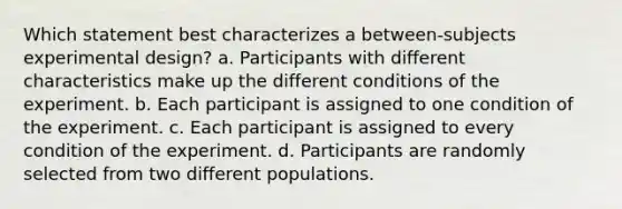 Which statement best characterizes a between-subjects experimental design? a. Participants with different characteristics make up the different conditions of the experiment. b. Each participant is assigned to one condition of the experiment. c. Each participant is assigned to every condition of the experiment. d. Participants are randomly selected from two different populations.