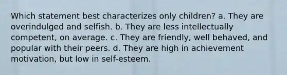 Which statement best characterizes only children? a. They are overindulged and selfish. b. They are less intellectually competent, on average. c. They are friendly, well behaved, and popular with their peers. d. They are high in achievement motivation, but low in self-esteem.