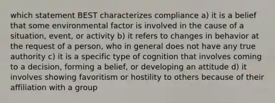 which statement BEST characterizes compliance a) it is a belief that some environmental factor is involved in the cause of a situation, event, or activity b) it refers to changes in behavior at the request of a person, who in general does not have any true authority c) it is a specific type of cognition that involves coming to a decision, forming a belief, or developing an attitude d) it involves showing favoritism or hostility to others because of their affiliation with a group