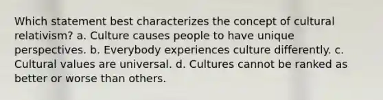 Which statement best characterizes the concept of cultural relativism? a. Culture causes people to have unique perspectives. b. Everybody experiences culture differently. c. Cultural values are universal. d. Cultures cannot be ranked as better or worse than others.