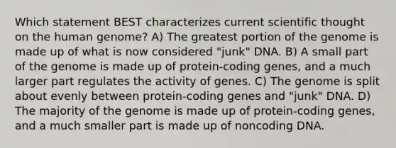 Which statement BEST characterizes current scientific thought on the human genome? A) The greatest portion of the genome is made up of what is now considered "junk" DNA. B) A small part of the genome is made up of protein-coding genes, and a much larger part regulates the activity of genes. C) The genome is split about evenly between protein-coding genes and "junk" DNA. D) The majority of the genome is made up of protein-coding genes, and a much smaller part is made up of noncoding DNA.