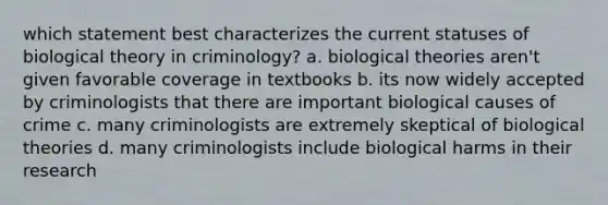 which statement best characterizes the current statuses of biological theory in criminology? a. biological theories aren't given favorable coverage in textbooks b. its now widely accepted by criminologists that there are important biological causes of crime c. many criminologists are extremely skeptical of biological theories d. many criminologists include biological harms in their research