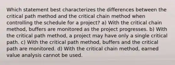 Which statement best characterizes the differences between the critical path method and the critical chain method when controlling the schedule for a project? a) With the critical chain method, buffers are monitored as the project progresses. b) With the critical path method, a project may have only a single critical path. c) With the critical path method, buffers and the critical path are monitored. d) With the critical chain method, earned value analysis cannot be used.