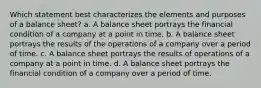 Which statement best characterizes the elements and purposes of a balance sheet? a. A balance sheet portrays the financial condition of a company at a point in time. b. A balance sheet portrays the results of the operations of a company over a period of time. c. A balance sheet portrays the results of operations of a company at a point in time. d. A balance sheet portrays the financial condition of a company over a period of time.