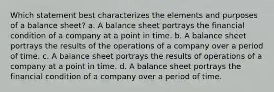 Which statement best characterizes the elements and purposes of a balance sheet? a. A balance sheet portrays the financial condition of a company at a point in time. b. A balance sheet portrays the results of the operations of a company over a period of time. c. A balance sheet portrays the results of operations of a company at a point in time. d. A balance sheet portrays the financial condition of a company over a period of time.