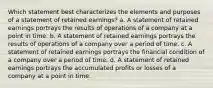 Which statement best characterizes the elements and purposes of a statement of retained earnings? a. A statement of retained earnings portrays the results of operations of a company at a point in time. b. A statement of retained earnings portrays the results of operations of a company over a period of time. c. A statement of retained earnings portrays the financial condition of a company over a period of time. d. A statement of retained earnings portrays the accumulated profits or losses of a company at a point in time.