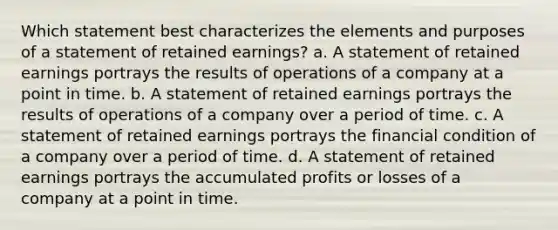 Which statement best characterizes the elements and purposes of a statement of retained earnings? a. A statement of retained earnings portrays the results of operations of a company at a point in time. b. A statement of retained earnings portrays the results of operations of a company over a period of time. c. A statement of retained earnings portrays the financial condition of a company over a period of time. d. A statement of retained earnings portrays the accumulated profits or losses of a company at a point in time.