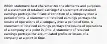 Which statement best characterizes the elements and purposes of a statement of retained earnings? A statement of retained earnings portrays the financial condition of a company over a period of time. A statement of retained earnings portrays the results of operations of a company over a period of time. A statement of retained earnings portrays the results of operations of a company at a point in time. A statement of retained earnings portrays the accumulated profits or losses of a company at a point in time.