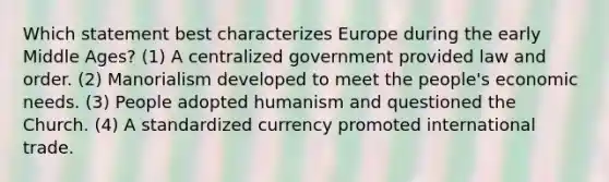 Which statement best characterizes Europe during the early Middle Ages? (1) A centralized government provided law and order. (2) Manorialism developed to meet the people's economic needs. (3) People adopted humanism and questioned the Church. (4) A standardized currency promoted international trade.