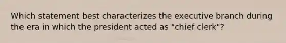 Which statement best characterizes the executive branch during the era in which the president acted as "chief clerk"?