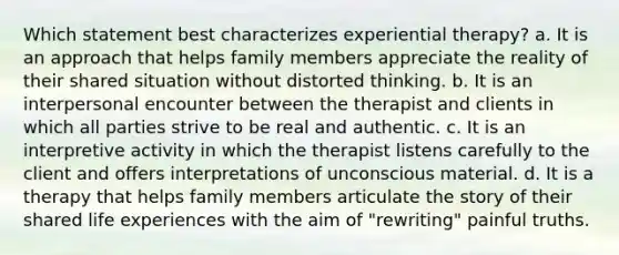 Which statement best characterizes experiential therapy? a. It is an approach that helps family members appreciate the reality of their shared situation without distorted thinking. b. It is an interpersonal encounter between the therapist and clients in which all parties strive to be real and authentic. c. It is an interpretive activity in which the therapist listens carefully to the client and offers interpretations of unconscious material. d. It is a therapy that helps family members articulate the story of their shared life experiences with the aim of "rewriting" painful truths.