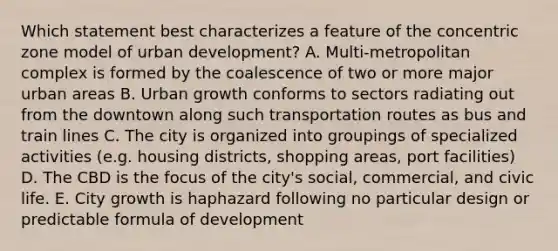 Which statement best characterizes a feature of the concentric zone model of urban development? A. Multi-metropolitan complex is formed by the coalescence of two or more major urban areas B. Urban growth conforms to sectors radiating out from the downtown along such transportation routes as bus and train lines C. The city is organized into groupings of specialized activities (e.g. housing districts, shopping areas, port facilities) D. The CBD is the focus of the city's social, commercial, and civic life. E. City growth is haphazard following no particular design or predictable formula of development