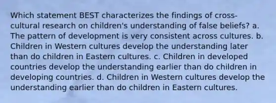 Which statement BEST characterizes the findings of cross-cultural research on children's understanding of false beliefs? a. The pattern of development is very consistent across cultures. b. Children in Western cultures develop the understanding later than do children in Eastern cultures. c. Children in developed countries develop the understanding earlier than do children in developing countries. d. Children in Western cultures develop the understanding earlier than do children in Eastern cultures.