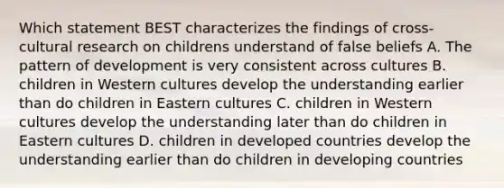 Which statement BEST characterizes the findings of cross-cultural research on childrens understand of false beliefs A. The pattern of development is very consistent across cultures B. children in Western cultures develop the understanding earlier than do children in Eastern cultures C. children in Western cultures develop the understanding later than do children in Eastern cultures D. children in developed countries develop the understanding earlier than do children in developing countries