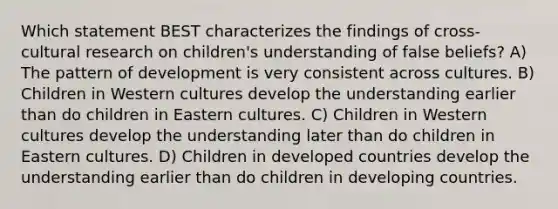 Which statement BEST characterizes the findings of cross-cultural research on children's understanding of false beliefs? A) The pattern of development is very consistent across cultures. B) Children in Western cultures develop the understanding earlier than do children in Eastern cultures. C) Children in Western cultures develop the understanding later than do children in Eastern cultures. D) Children in developed countries develop the understanding earlier than do children in developing countries.