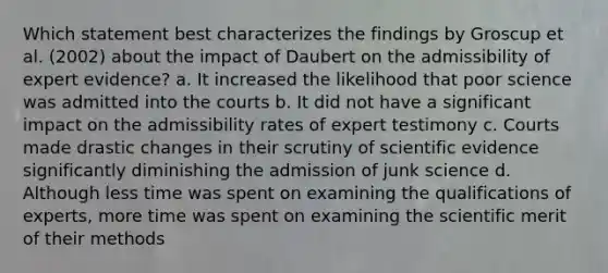 Which statement best characterizes the findings by Groscup et al. (2002) about the impact of Daubert on the admissibility of expert evidence? a. It increased the likelihood that poor science was admitted into the courts b. It did not have a significant impact on the admissibility rates of expert testimony c. Courts made drastic changes in their scrutiny of scientific evidence significantly diminishing the admission of junk science d. Although less time was spent on examining the qualifications of experts, more time was spent on examining the scientific merit of their methods