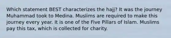 Which statement BEST characterizes the hajj? It was the journey Muhammad took to Medina. Muslims are required to make this journey every year. It is one of the Five Pillars of Islam. Muslims pay this tax, which is collected for charity.