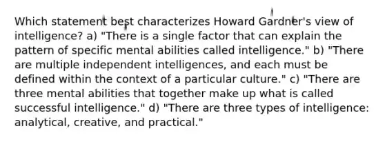 Which statement best characterizes Howard Gardner's view of intelligence? a) "There is a single factor that can explain the pattern of specific mental abilities called intelligence." b) "There are multiple independent intelligences, and each must be defined within the context of a particular culture." c) "There are three mental abilities that together make up what is called successful intelligence." d) "There are three types of intelligence: analytical, creative, and practical."