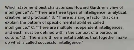 Which statement best characterizes Howard Gardner's view of intelligence? A. "There are three types of intelligence: analytical, creative, and practical." B. "There is a single factor that can explain the pattern of specific mental abilities called intelligence." C. "There are multiple independent intelligences, and each must be defined within the context of a particular culture." D. "There are three mental abilities that together make up what is called successful intelligence."