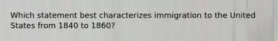 Which statement best characterizes immigration to the United States from 1840 to 1860?
