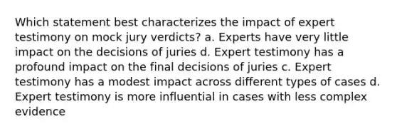 Which statement best characterizes the impact of expert testimony on mock jury verdicts? a. Experts have very little impact on the decisions of juries d. Expert testimony has a profound impact on the final decisions of juries c. Expert testimony has a modest impact across different types of cases d. Expert testimony is more influential in cases with less complex evidence