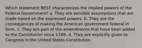 Which statement BEST characterizes the implied powers of the Federal Government? a. They are sensible assumptions that are made based on the expressed powers. b. They are the consequences of making the American government federal in form. c. They are part of the amendments that have been added to the Constitution since 1789. d. They are explicitly given to Congress in the United States Constitution.