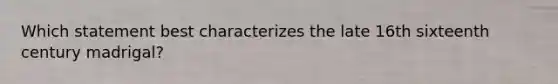 Which statement best characterizes the late 16th sixteenth century madrigal?