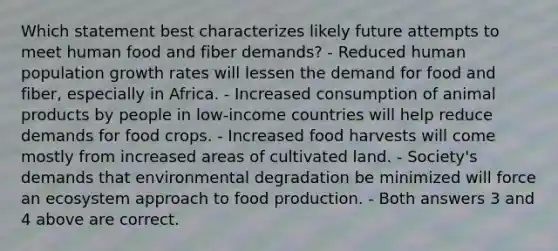 Which statement best characterizes likely future attempts to meet human food and fiber demands? - Reduced human population growth rates will lessen the demand for food and fiber, especially in Africa. - Increased consumption of animal products by people in low-income countries will help reduce demands for food crops. - Increased food harvests will come mostly from increased areas of cultivated land. - Society's demands that environmental degradation be minimized will force an ecosystem approach to food production. - Both answers 3 and 4 above are correct.