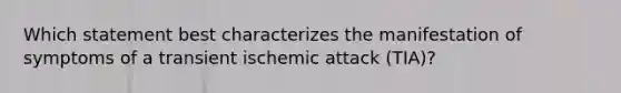 Which statement best characterizes the manifestation of symptoms of a transient ischemic attack (TIA)?