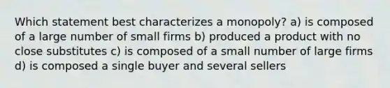 Which statement best characterizes a monopoly? a) is composed of a large number of small firms b) produced a product with no close substitutes c) is composed of a small number of large firms d) is composed a single buyer and several sellers