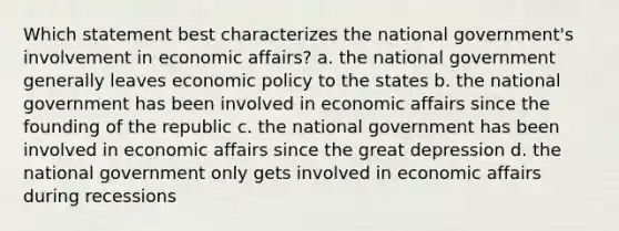 Which statement best characterizes the national government's involvement in economic affairs? a. the national government generally leaves economic policy to the states b. the national government has been involved in economic affairs since the founding of the republic c. the national government has been involved in economic affairs since the great depression d. the national government only gets involved in economic affairs during recessions