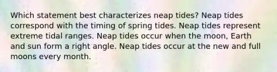 Which statement best characterizes neap tides? Neap tides correspond with the timing of spring tides. Neap tides represent extreme tidal ranges. Neap tides occur when the moon, Earth and sun form a <a href='https://www.questionai.com/knowledge/kIh722csLJ-right-angle' class='anchor-knowledge'>right angle</a>. Neap tides occur at the new and full moons every month.