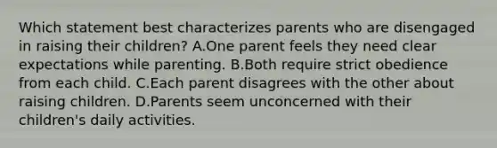 Which statement best characterizes parents who are disengaged in raising their children? A.One parent feels they need clear expectations while parenting. B.Both require strict obedience from each child. C.Each parent disagrees with the other about raising children. D.Parents seem unconcerned with their children's daily activities.