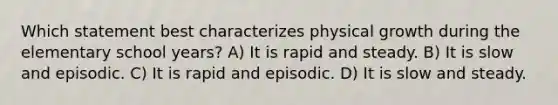 Which statement best characterizes physical growth during the elementary school years? A) It is rapid and steady. B) It is slow and episodic. C) It is rapid and episodic. D) It is slow and steady.