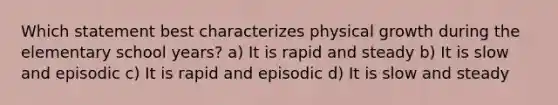 Which statement best characterizes physical growth during the elementary school years? a) It is rapid and steady b) It is slow and episodic c) It is rapid and episodic d) It is slow and steady