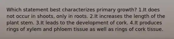 Which statement best characterizes primary growth? 1.It does not occur in shoots, only in roots. 2.It increases the length of the plant stem. 3.It leads to the development of cork. 4.It produces rings of xylem and phloem tissue as well as rings of cork tissue.